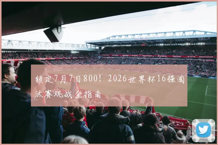 锁定7月7日800!2026世界杯16强淘汰赛观战全指南