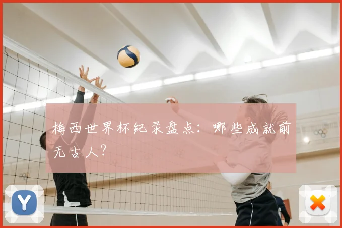 梅西世界杯纪录盘点:哪些成就前无古人?