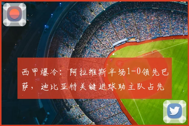 西甲爆冷:阿拉维斯半场1-0领先巴萨,迪比亚特关键进球助主队占先机