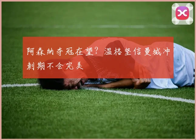 阿森纳夺冠在望?温格坚信曼城冲刺期不会完美