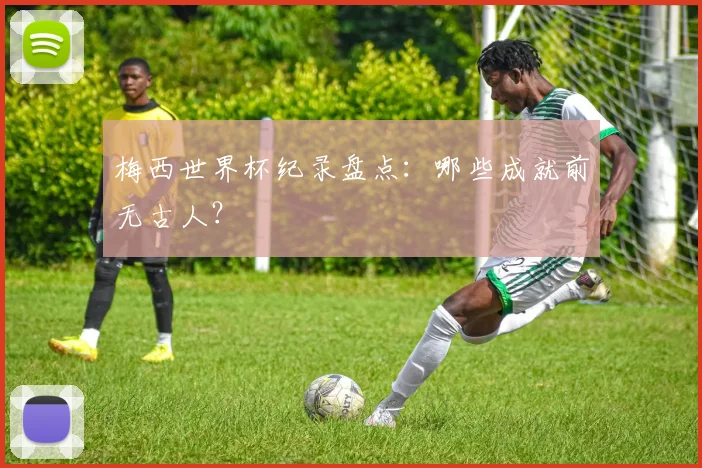 梅西世界杯纪录盘点:哪些成就前无古人?
