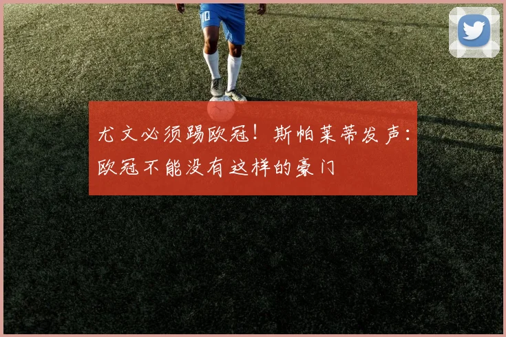 尤文必须踢欧冠!斯帕莱蒂发声:欧冠不能没有这样的豪门