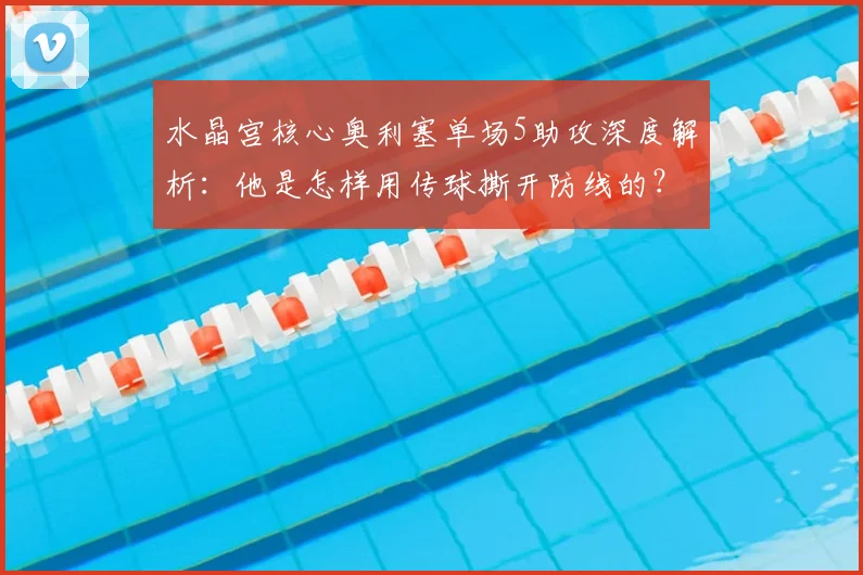 水晶宫核心奥利塞单场5助攻深度解析:他是怎样用传球撕开防线的?