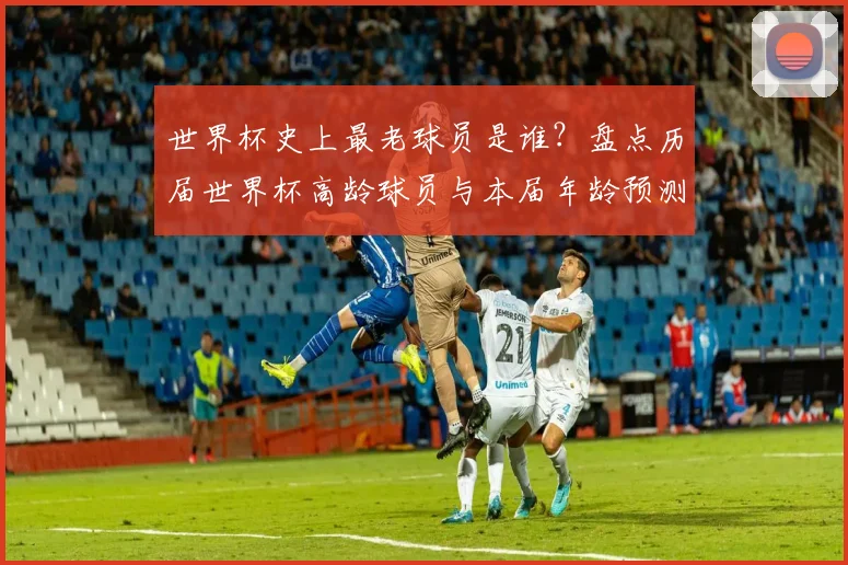 世界杯史上最老球员是谁?盘点历届世界杯高龄球员与本届年龄预测