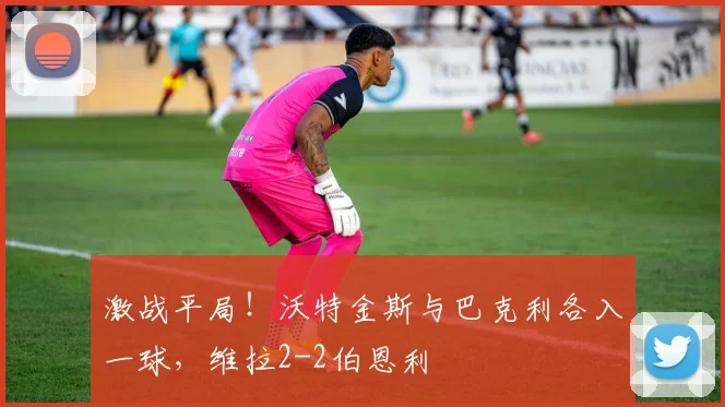 激战平局！沃特金斯与巴克利各入一球，维拉2-2伯恩利