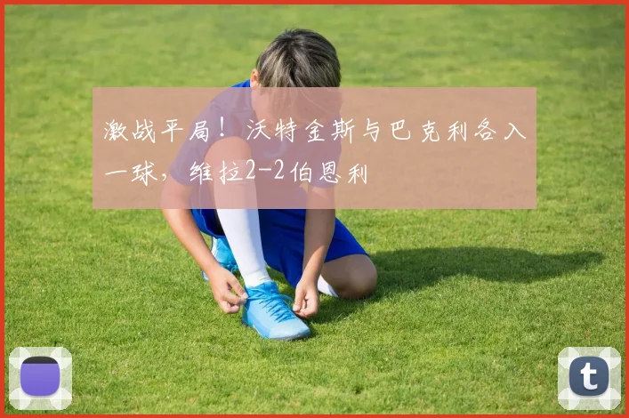 激战平局!沃特金斯与巴克利各入一球,维拉2-2伯恩利