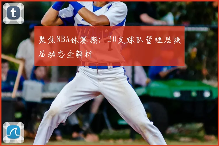聚焦NBA休赛期:30支球队管理层换届动态全解析