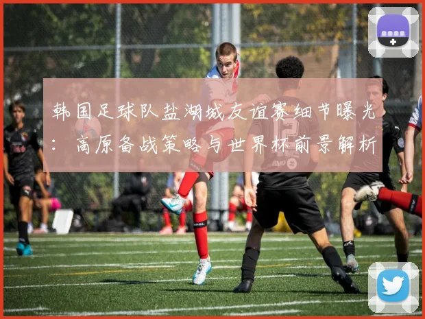 韩国足球队盐湖城友谊赛细节曝光:高原备战策略与世界杯前景解析