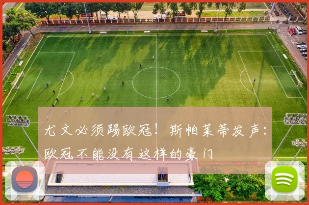 尤文必须踢欧冠!斯帕莱蒂发声:欧冠不能没有这样的豪门